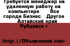 Требуется менеджер на удаленную работу на компьютере!!  - Все города Бизнес » Другое   . Алтайский край,Рубцовск г.